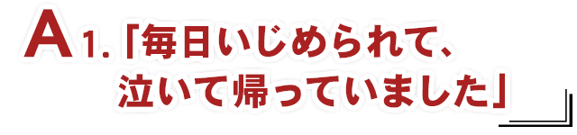 A1.「毎日いじめられて、泣いて帰っていました」