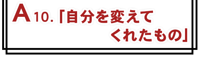 A10.「自分を変えてくれたもの」