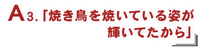 A3.「焼き鳥を焼いている姿が輝いてたから」