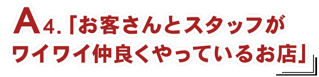 A4.「お客さんとスタッフがワイワイ仲良くやっているお店」