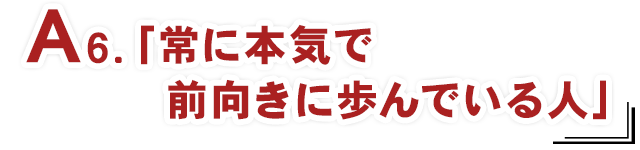 A6.「常に本気で前向きに歩んでいる人」