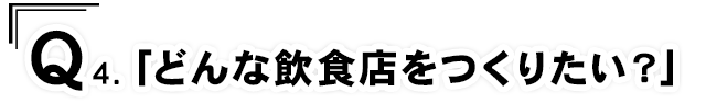 Q4.「どんな飲食店をつくりたい？」