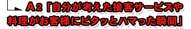 A2.「自分が考えた接客サービスや料理がお客様にピタッとハマった瞬間」