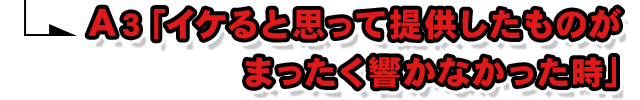 A3.「イケると思って提供したものがまったく響かなかった時」