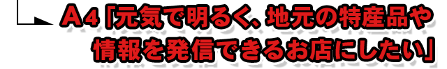 A4.「元気で明るく、地元の特産品や情報を発信できるお店にしたい」
