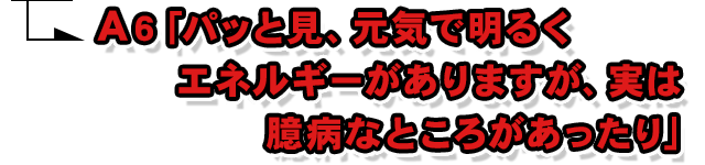 A6.「パッと見、元気で明るくエネルギーがありますが、実は臆病なところがあったり」