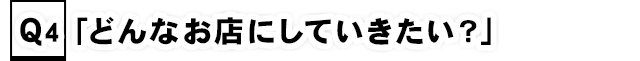 Q4.「どんなお店にしていきたい？」