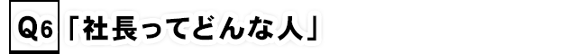 Q6.「社長ってどんな人」