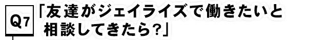 Q7.「友達がジェイライズで働きたいと相談してきたら？」